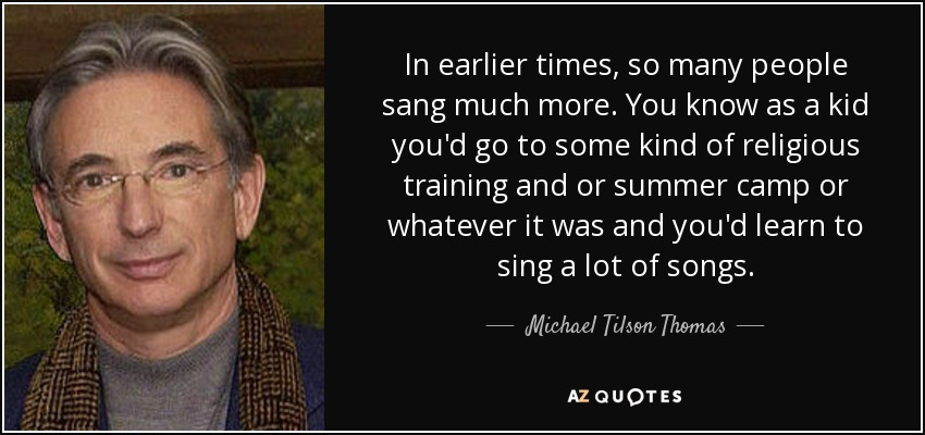 In earlier times, so many people sang much more. You know as a kid you'd go to some kind of religious training and or summer camp or whatever it was and you'd learn to sing a lot of songs. - Michael Tilson Thomas