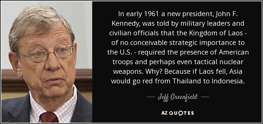 In early 1961 a new president, John F. Kennedy, was told by military leaders and civilian officials that the Kingdom of Laos - of no conceivable strategic importance to the U.S. - required the presence of American troops and perhaps even tactical nuclear weapons. Why? Because if Laos fell, Asia would go red from Thailand to Indonesia. - Jeff Greenfield