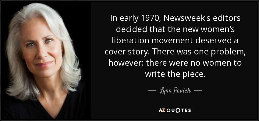 In early 1970, Newsweek's editors decided that the new women's liberation movement deserved a cover story. There was one problem, however: there were no women to write the piece. - Lynn Povich