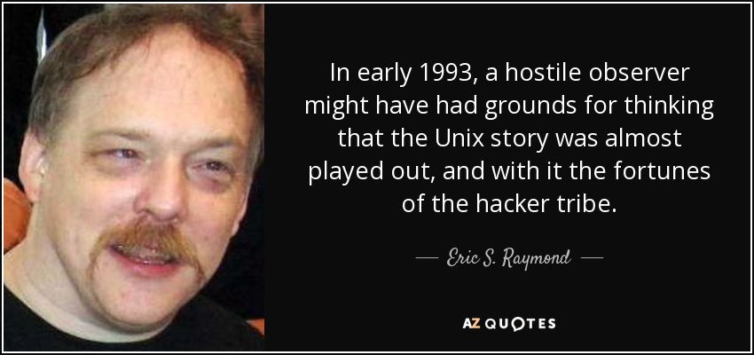 In early 1993, a hostile observer might have had grounds for thinking that the Unix story was almost played out, and with it the fortunes of the hacker tribe. - Eric S. Raymond