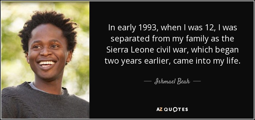 In early 1993, when I was 12, I was separated from my family as the Sierra Leone civil war, which began two years earlier, came into my life. - Ishmael Beah