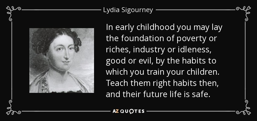 In early childhood you may lay the foundation of poverty or riches, industry or idleness, good or evil, by the habits to which you train your children. Teach them right habits then, and their future life is safe. - Lydia Sigourney