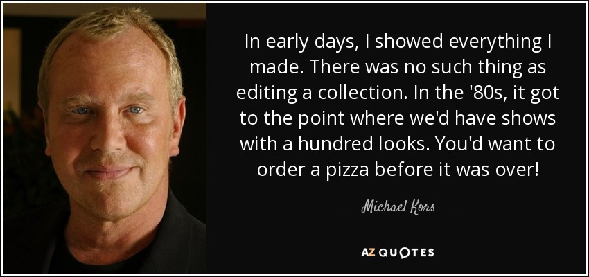 In early days, I showed everything I made. There was no such thing as editing a collection. In the '80s, it got to the point where we'd have shows with a hundred looks. You'd want to order a pizza before it was over! - Michael Kors