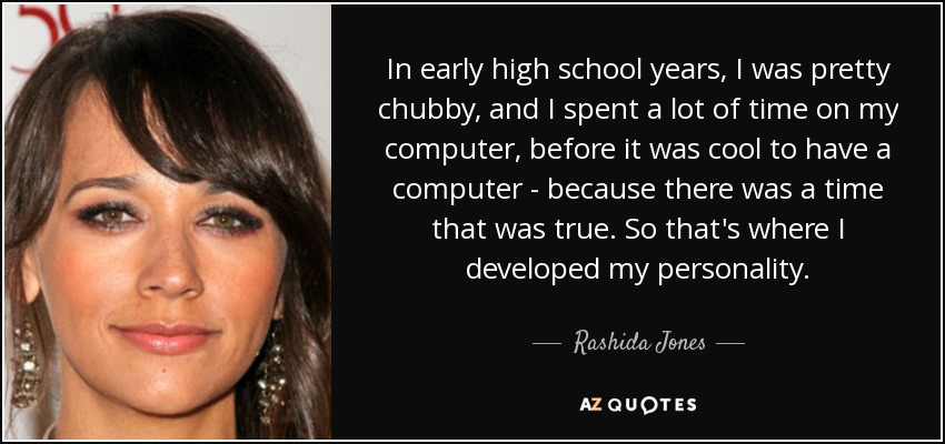 In early high school years, I was pretty chubby, and I spent a lot of time on my computer, before it was cool to have a computer - because there was a time that was true. So that's where I developed my personality. - Rashida Jones