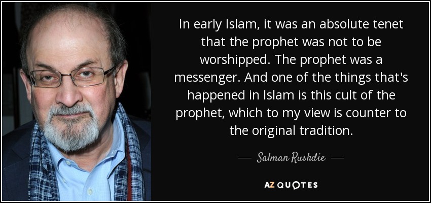 In early Islam, it was an absolute tenet that the prophet was not to be worshipped. The prophet was a messenger. And one of the things that's happened in Islam is this cult of the prophet, which to my view is counter to the original tradition. - Salman Rushdie