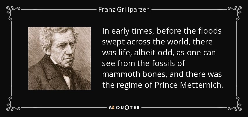 In early times, before the floods swept across the world, there was life, albeit odd, as one can see from the fossils of mammoth bones, and there was the regime of Prince Metternich. - Franz Grillparzer