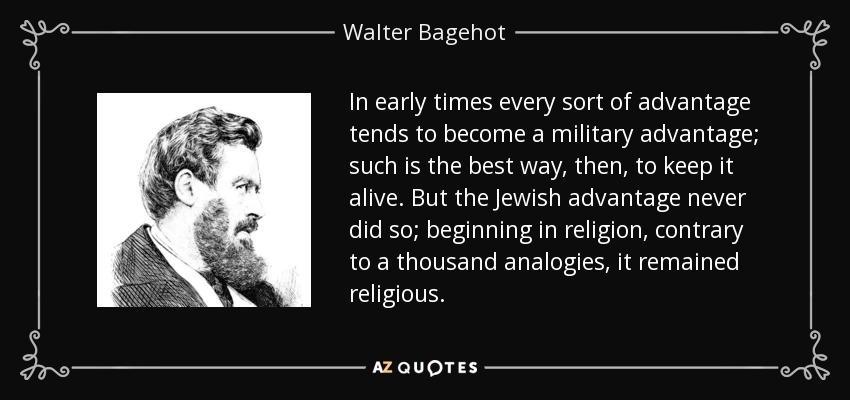 In early times every sort of advantage tends to become a military advantage; such is the best way, then, to keep it alive. But the Jewish advantage never did so; beginning in religion, contrary to a thousand analogies, it remained religious. - Walter Bagehot