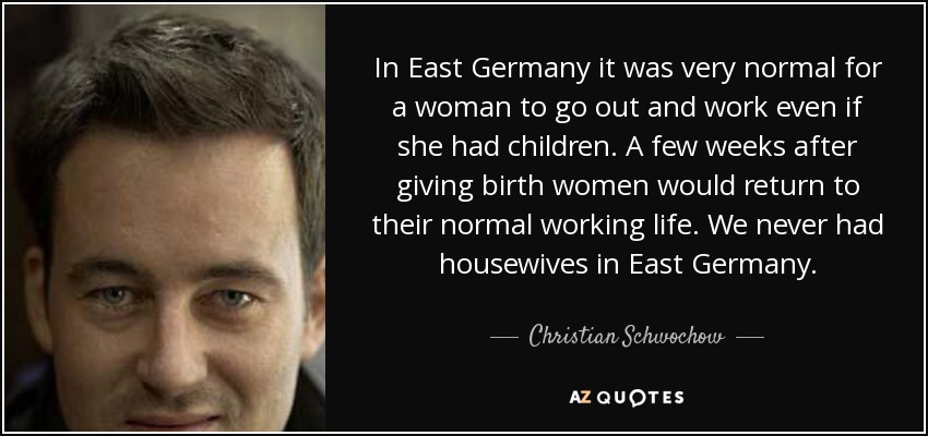In East Germany it was very normal for a woman to go out and work even if she had children. A few weeks after giving birth women would return to their normal working life. We never had housewives in East Germany. - Christian Schwochow
