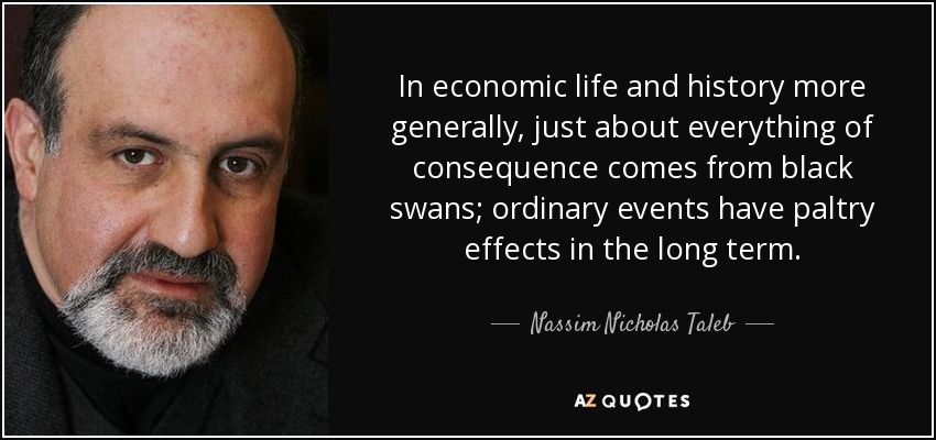 In economic life and history more generally, just about everything of consequence comes from black swans; ordinary events have paltry effects in the long term. - Nassim Nicholas Taleb