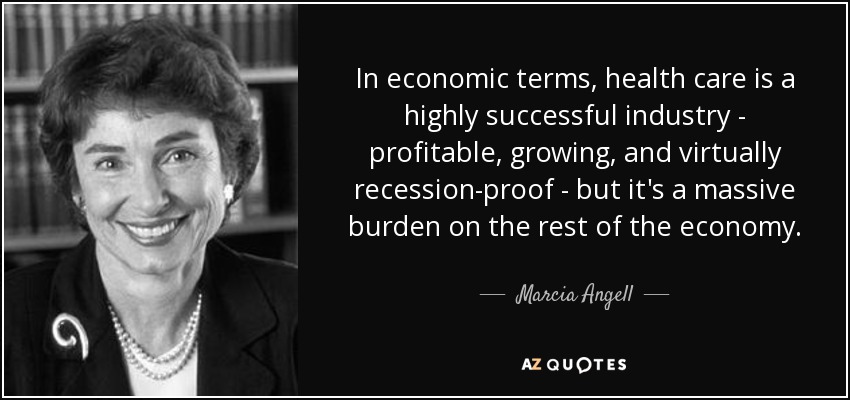 In economic terms, health care is a highly successful industry - profitable, growing, and virtually recession-proof - but it's a massive burden on the rest of the economy. - Marcia Angell