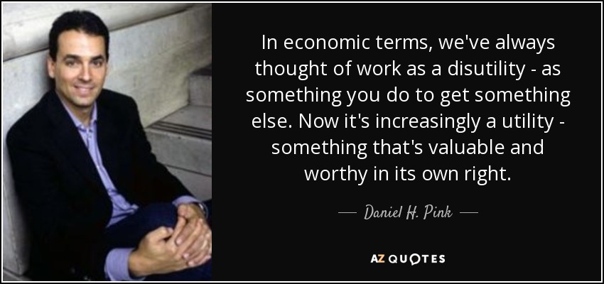 In economic terms, we've always thought of work as a disutility - as something you do to get something else. Now it's increasingly a utility - something that's valuable and worthy in its own right. - Daniel H. Pink