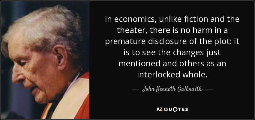 In economics, unlike fiction and the theater, there is no harm in a premature disclosure of the plot: it is to see the changes just mentioned and others as an interlocked whole. - John Kenneth Galbraith