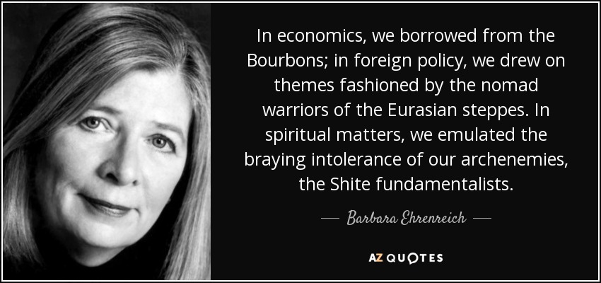 In economics, we borrowed from the Bourbons; in foreign policy, we drew on themes fashioned by the nomad warriors of the Eurasian steppes. In spiritual matters, we emulated the braying intolerance of our archenemies, the Shite fundamentalists. - Barbara Ehrenreich