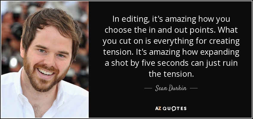 In editing, it's amazing how you choose the in and out points. What you cut on is everything for creating tension. It's amazing how expanding a shot by five seconds can just ruin the tension. - Sean Durkin