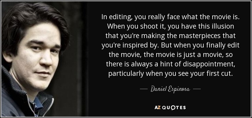 In editing, you really face what the movie is. When you shoot it, you have this illusion that you're making the masterpieces that you're inspired by. But when you finally edit the movie, the movie is just a movie, so there is always a hint of disappointment, particularly when you see your first cut. - Daniel Espinosa