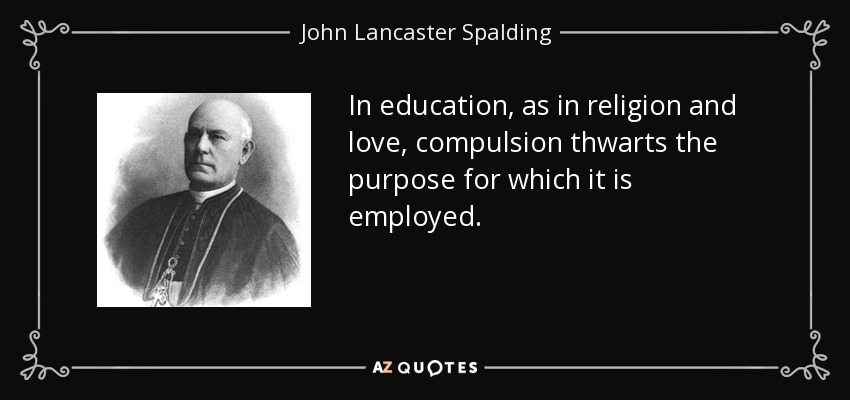 In education, as in religion and love, compulsion thwarts the purpose for which it is employed. - John Lancaster Spalding
