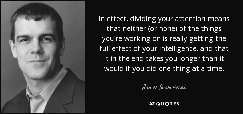 In effect, dividing your attention means that neither (or none) of the things you're working on is really getting the full effect of your intelligence, and that it in the end takes you longer than it would if you did one thing at a time. - James Surowiecki