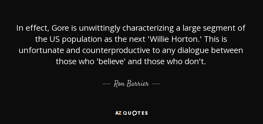 In effect, Gore is unwittingly characterizing a large segment of the US population as the next 'Willie Horton.' This is unfortunate and counterproductive to any dialogue between those who 'believe' and those who don't. - Ron Barrier