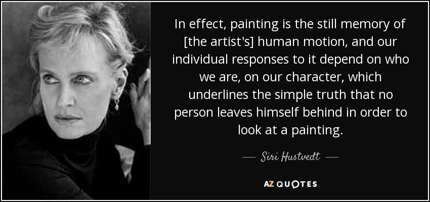 In effect, painting is the still memory of [the artist's] human motion, and our individual responses to it depend on who we are, on our character, which underlines the simple truth that no person leaves himself behind in order to look at a painting. - Siri Hustvedt