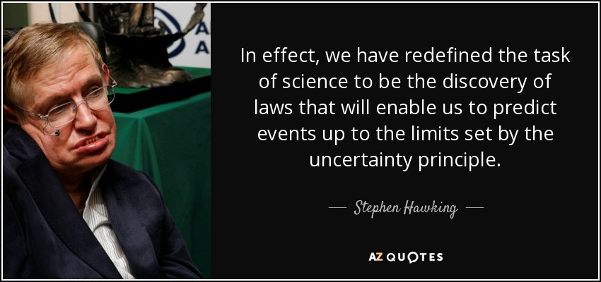 In effect, we have redefined the task of science to be the discovery of laws that will enable us to predict events up to the limits set by the uncertainty principle. - Stephen Hawking