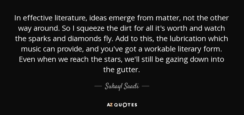 In effective literature, ideas emerge from matter, not the other way around. So I squeeze the dirt for all it's worth and watch the sparks and diamonds fly. Add to this, the lubrication which music can provide, and you've got a workable literary form. Even when we reach the stars, we'll still be gazing down into the gutter. - Suhayl Saadi