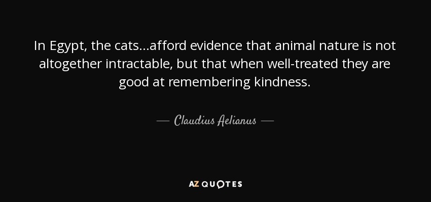 In Egypt, the cats...afford evidence that animal nature is not altogether intractable, but that when well-treated they are good at remembering kindness. - Claudius Aelianus