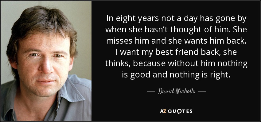 In eight years not a day has gone by when she hasn’t thought of him. She misses him and she wants him back. I want my best friend back, she thinks, because without him nothing is good and nothing is right. - David Nicholls