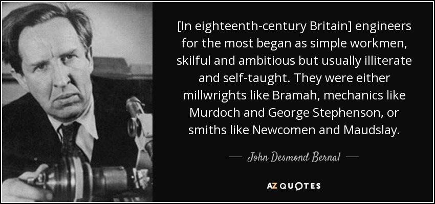 [In eighteenth-century Britain] engineers for the most began as simple workmen, skilful and ambitious but usually illiterate and self-taught. They were either millwrights like Bramah, mechanics like Murdoch and George Stephenson, or smiths like Newcomen and Maudslay. - John Desmond Bernal