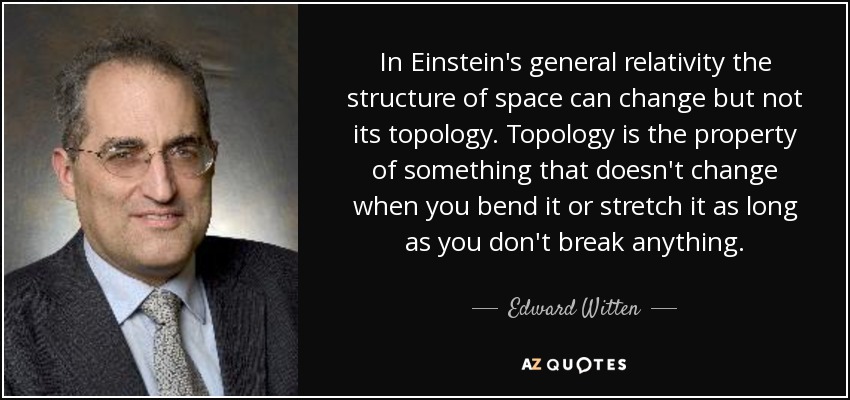 In Einstein's general relativity the structure of space can change but not its topology. Topology is the property of something that doesn't change when you bend it or stretch it as long as you don't break anything. - Edward Witten