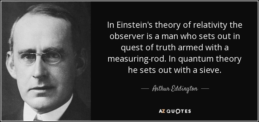 In Einstein's theory of relativity the observer is a man who sets out in quest of truth armed with a measuring-rod. In quantum theory he sets out with a sieve. - Arthur Eddington
