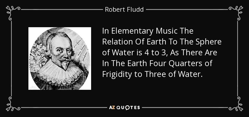 In Elementary Music The Relation Of Earth To The Sphere of Water is 4 to 3, As There Are In The Earth Four Quarters of Frigidity to Three of Water. - Robert Fludd