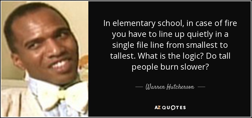 In elementary school, in case of fire you have to line up quietly in a single file line from smallest to tallest. What is the logic? Do tall people burn slower? - Warren Hutcherson