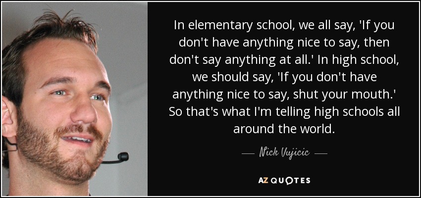 In elementary school, we all say, 'If you don't have anything nice to say, then don't say anything at all.' In high school, we should say, 'If you don't have anything nice to say, shut your mouth.' So that's what I'm telling high schools all around the world. - Nick Vujicic