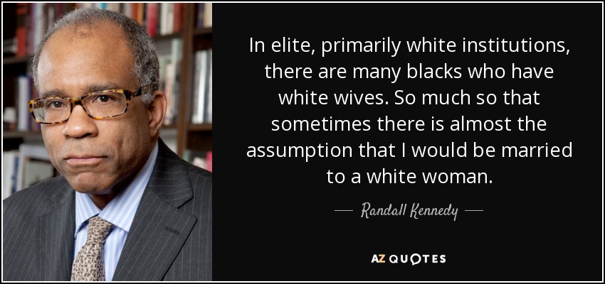 In elite, primarily white institutions, there are many blacks who have white wives. So much so that sometimes there is almost the assumption that I would be married to a white woman. - Randall Kennedy