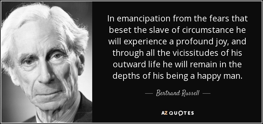 In emancipation from the fears that beset the slave of circumstance he will experience a profound joy, and through all the vicissitudes of his outward life he will remain in the depths of his being a happy man. - Bertrand Russell