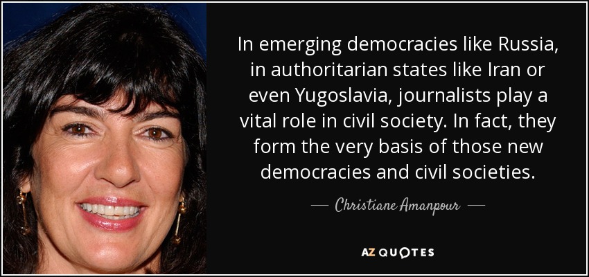 In emerging democracies like Russia, in authoritarian states like Iran or even Yugoslavia, journalists play a vital role in civil society. In fact, they form the very basis of those new democracies and civil societies. - Christiane Amanpour