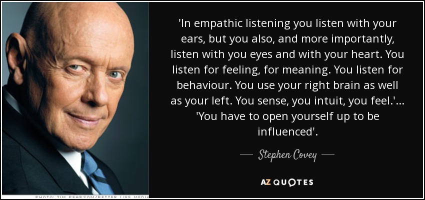 'In empathic listening you listen with your ears, but you also, and more importantly, listen with you eyes and with your heart. You listen for feeling, for meaning. You listen for behaviour. You use your right brain as well as your left. You sense, you intuit, you feel.' ... 'You have to open yourself up to be influenced'. - Stephen Covey