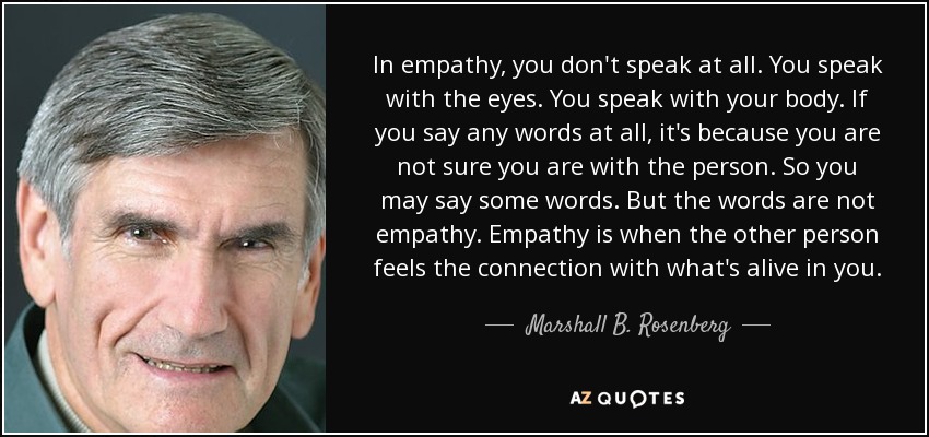 In empathy, you don't speak at all. You speak with the eyes. You speak with your body. If you say any words at all, it's because you are not sure you are with the person. So you may say some words. But the words are not empathy. Empathy is when the other person feels the connection with what's alive in you. - Marshall B. Rosenberg