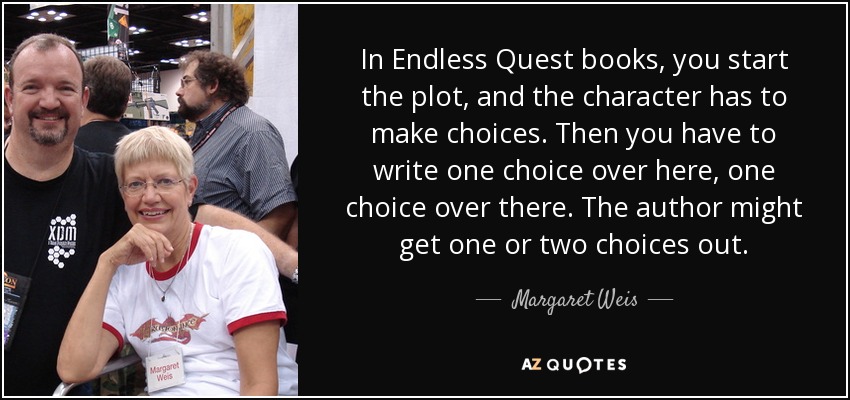 In Endless Quest books, you start the plot, and the character has to make choices. Then you have to write one choice over here, one choice over there. The author might get one or two choices out. - Margaret Weis