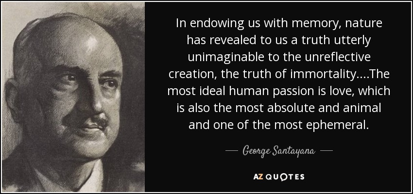 In endowing us with memory, nature has revealed to us a truth utterly unimaginable to the unreflective creation, the truth of immortality....The most ideal human passion is love, which is also the most absolute and animal and one of the most ephemeral. - George Santayana