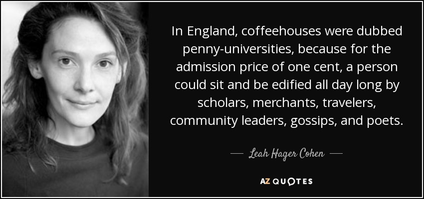 In England, coffeehouses were dubbed penny-universities, because for the admission price of one cent, a person could sit and be edified all day long by scholars, merchants, travelers, community leaders, gossips, and poets. - Leah Hager Cohen