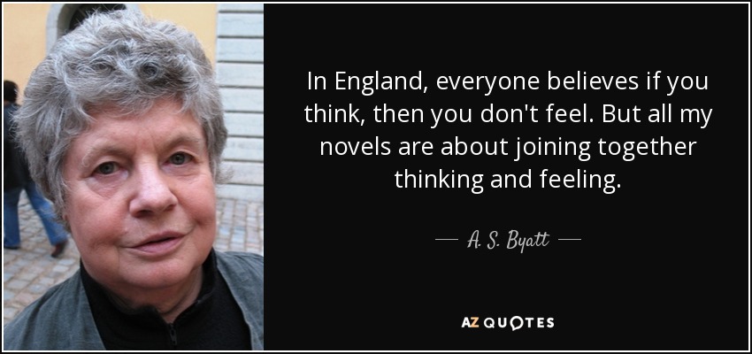 In England, everyone believes if you think, then you don't feel. But all my novels are about joining together thinking and feeling. - A. S. Byatt