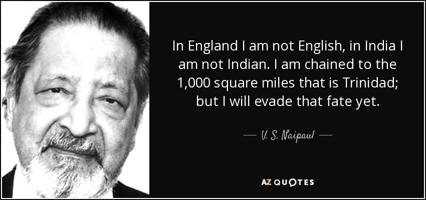 In England I am not English, in India I am not Indian. I am chained to the 1,000 square miles that is Trinidad; but I will evade that fate yet. - V. S. Naipaul