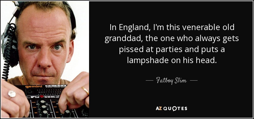 In England, I'm this venerable old granddad, the one who always gets pissed at parties and puts a lampshade on his head. - Fatboy Slim