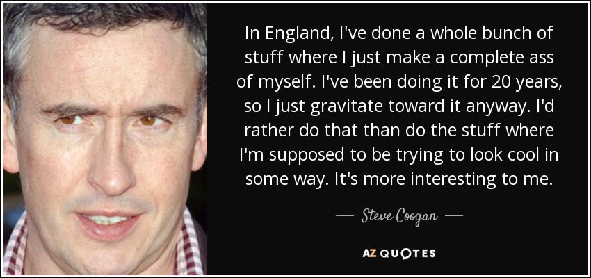 In England, I've done a whole bunch of stuff where I just make a complete ass of myself. I've been doing it for 20 years, so I just gravitate toward it anyway. I'd rather do that than do the stuff where I'm supposed to be trying to look cool in some way. It's more interesting to me. - Steve Coogan