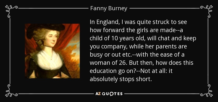 In England, I was quite struck to see how forward the girls are made--a child of 10 years old, will chat and keep you company, while her parents are busy or out etc.--with the ease of a woman of 26. But then, how does this education go on?--Not at all: it absolutely stops short. - Fanny Burney
