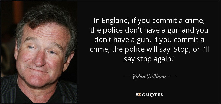 In England, if you commit a crime, the police don't have a gun and you don't have a gun. If you commit a crime, the police will say 'Stop, or I'll say stop again.' - Robin Williams
