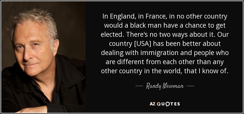 In England, in France, in no other country would a black man have a chance to get elected. There's no two ways about it. Our country [USA] has been better about dealing with immigration and people who are different from each other than any other country in the world, that I know of. - Randy Newman