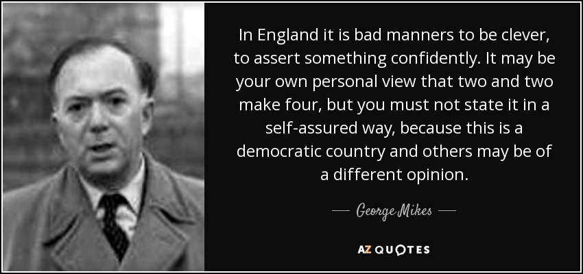 In England it is bad manners to be clever, to assert something confidently. It may be your own personal view that two and two make four, but you must not state it in a self-assured way, because this is a democratic country and others may be of a different opinion. - George Mikes