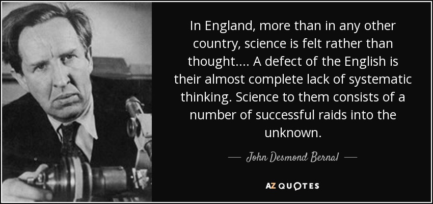 In England, more than in any other country, science is felt rather than thought. ... A defect of the English is their almost complete lack of systematic thinking. Science to them consists of a number of successful raids into the unknown. - John Desmond Bernal
